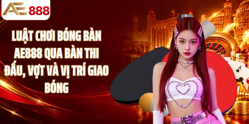 Luật chơi bóng bàn AE888 qua bàn thi đấu, vợt và vị trí giao bóng